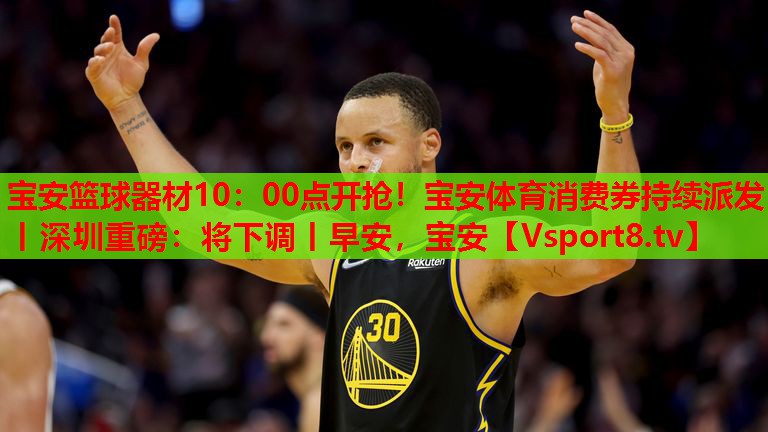 寶安籃球器材10：00點(diǎn)開搶！寶安體育消費(fèi)券持續(xù)派發(fā)丨深圳重磅：將下調(diào)丨早安，寶安